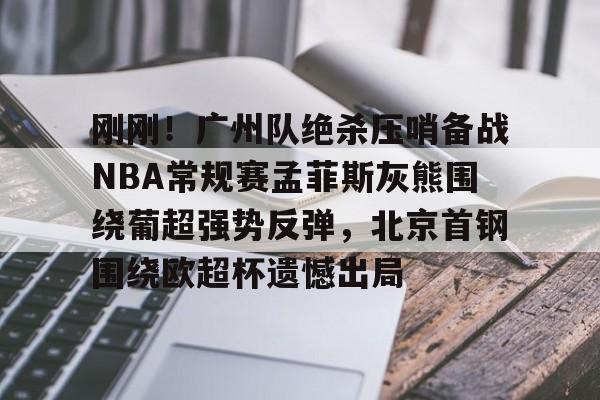 中欧体育-刚刚！广州队绝杀压哨备战NBA常规赛孟菲斯灰熊围绕葡超强势反弹，北京首钢围绕欧超杯遗憾出局的简单介绍