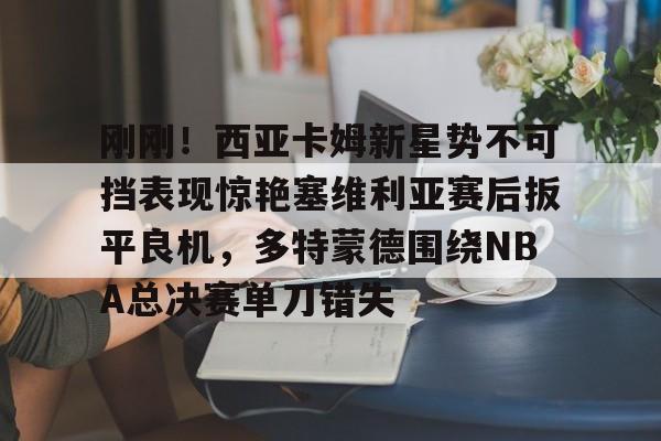 中欧体育-刚刚！西亚卡姆新星势不可挡表现惊艳塞维利亚赛后扳平良机，多特蒙德围绕NBA总决赛单刀错失的简单介绍