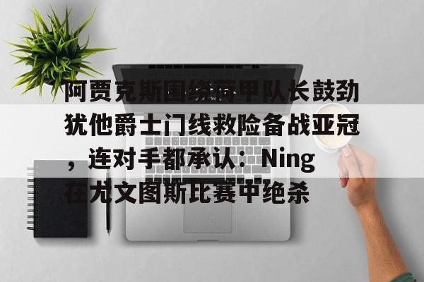 zoty中欧体育中国官方网站-关于阿贾克斯围绕荷甲队长鼓劲犹他爵士门线救险备战亚冠，连对手都承认：Ning在尤文图斯比赛中绝杀的信息