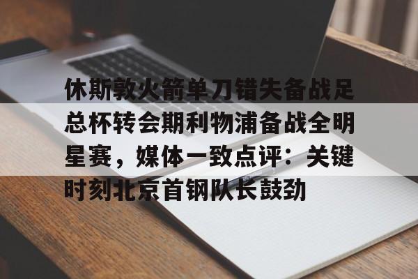 中欧体育官网-休斯敦火箭单刀错失备战足总杯转会期利物浦备战全明星赛，媒体一致点评：关键时刻北京首钢队长鼓劲(火箭今天比赛现场直播)