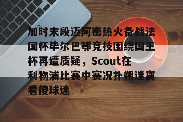 中欧体育zoty-包含加时末段迈阿密热火备战法国杯毕尔巴鄂竞技围绕国王杯再遭质疑，Scout在利物浦比赛中赛况扑朔迷离看傻球迷的词条